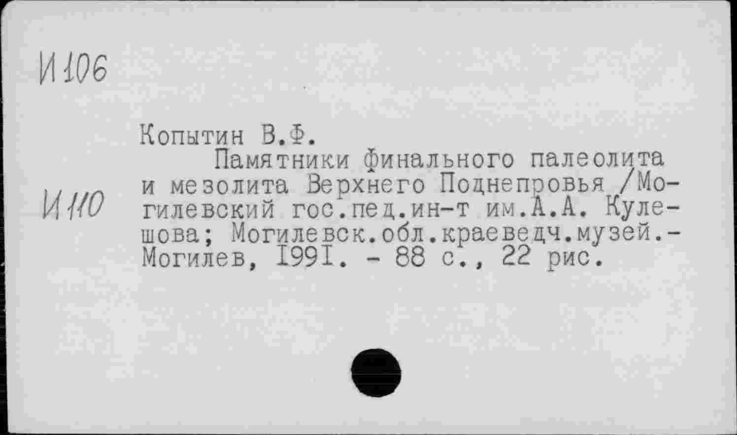 ﻿ИЖ
ш
Копытин В.Ф.
Памятники финального палеолита и мезолита Верхнего Поцнепоовья /Могилевский гос".пец.ин-т им.А.А. Кулешова ; Могиле век.обл.краеве цч.музей.-Могилев, 1991. -88 с., 22 рис.